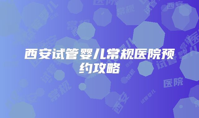 西安试管婴儿常规医院预约攻略