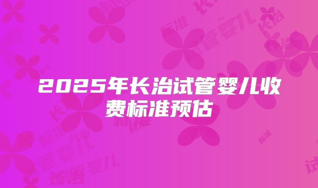 2025年长治试管婴儿收费标准预估