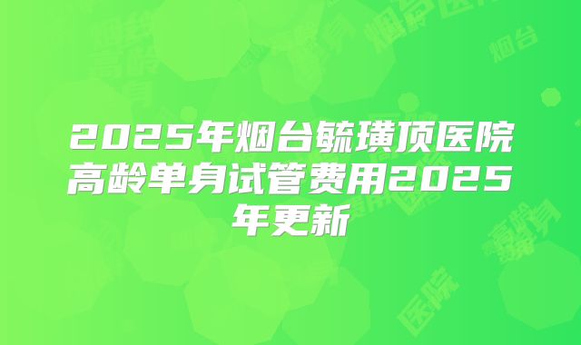 2025年烟台毓璜顶医院高龄单身试管费用2025年更新