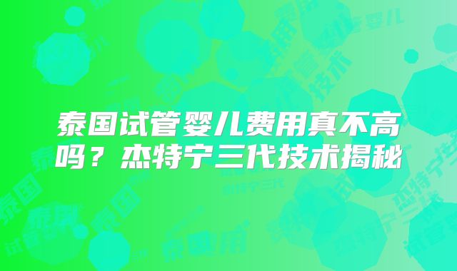 泰国试管婴儿费用真不高吗？杰特宁三代技术揭秘