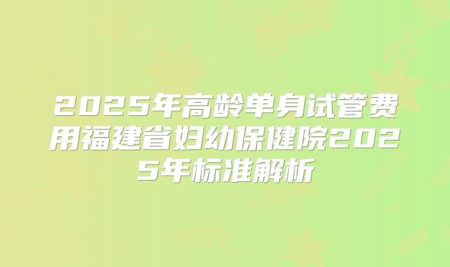 2025年高龄单身试管费用福建省妇幼保健院2025年标准解析