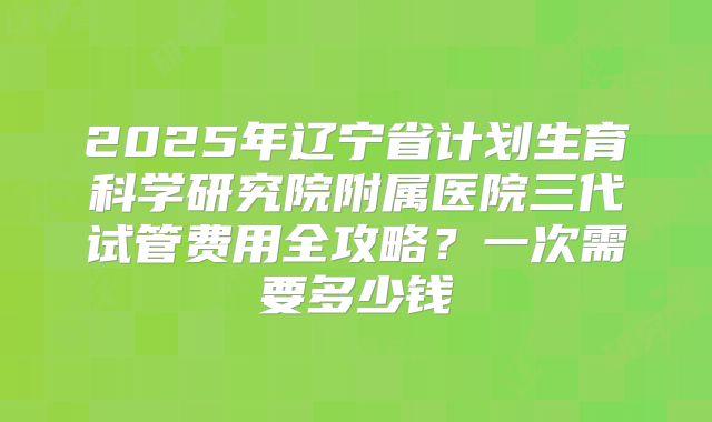 2025年辽宁省计划生育科学研究院附属医院三代试管费用全攻略？一次需要多少钱