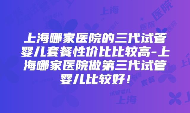 上海哪家医院的三代试管婴儿套餐性价比比较高-上海哪家医院做第三代试管婴儿比较好!