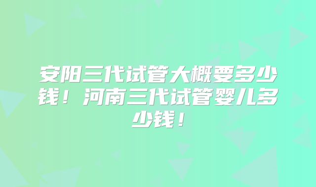 安阳三代试管大概要多少钱！河南三代试管婴儿多少钱！