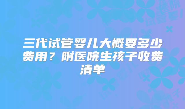 三代试管婴儿大概要多少费用？附医院生孩子收费清单