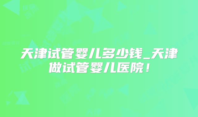 天津试管婴儿多少钱_天津做试管婴儿医院！