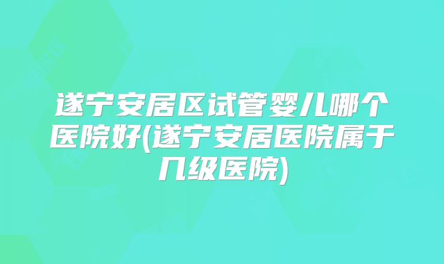 遂宁安居区试管婴儿哪个医院好(遂宁安居医院属于几级医院)