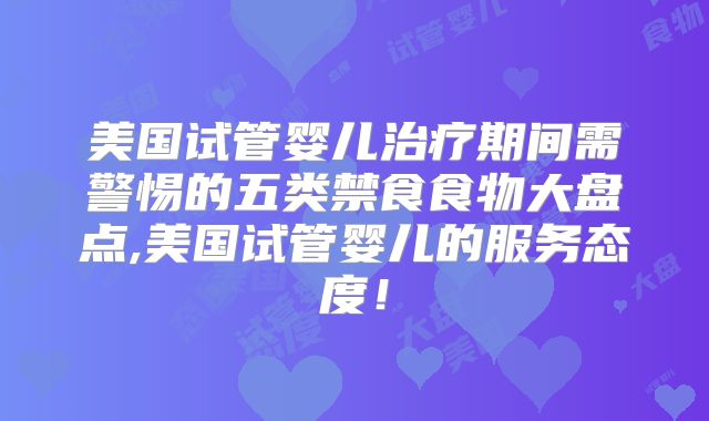 美国试管婴儿治疗期间需警惕的五类禁食食物大盘点,美国试管婴儿的服务态度!