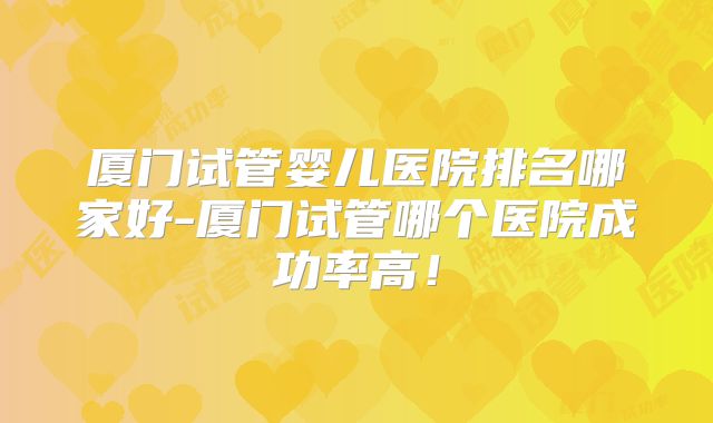 厦门试管婴儿医院排名哪家好-厦门试管哪个医院成功率高!