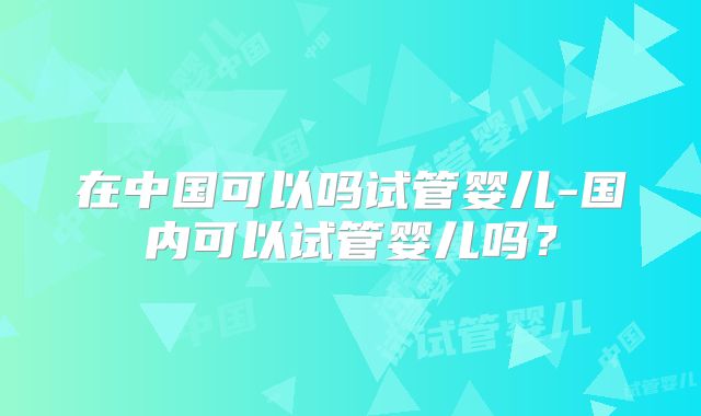在中国可以吗试管婴儿-国内可以试管婴儿吗？
