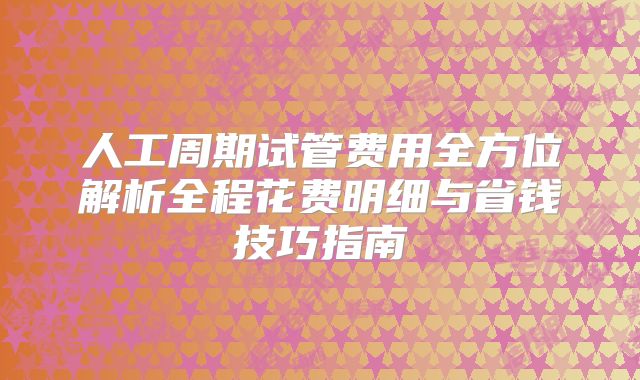 人工周期试管费用全方位解析全程花费明细与省钱技巧指南