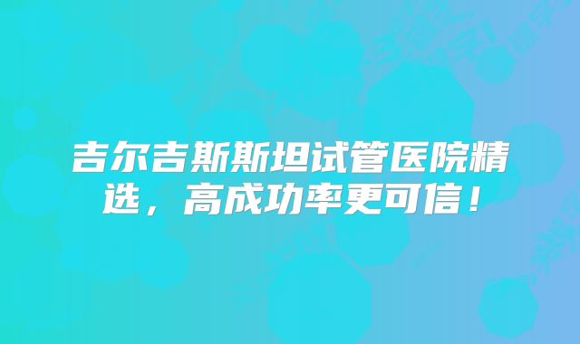 吉尔吉斯斯坦试管医院精选,高成功率更可信!