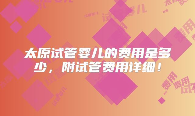 太原试管婴儿的费用是多少，附试管费用详细！