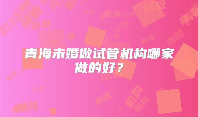 青海未婚做试管机构哪家做的好？