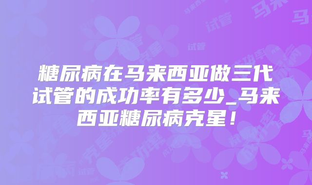 糖尿病在马来西亚做三代试管的成功率有多少_马来西亚糖尿病克星！