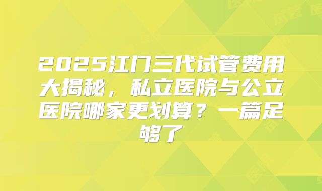 2025江门三代试管费用大揭秘，私立医院与公立医院哪家更划算？一篇足够了