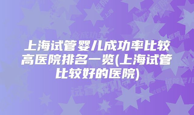 上海试管婴儿成功率比较高医院排名一览(上海试管比较好的医院)