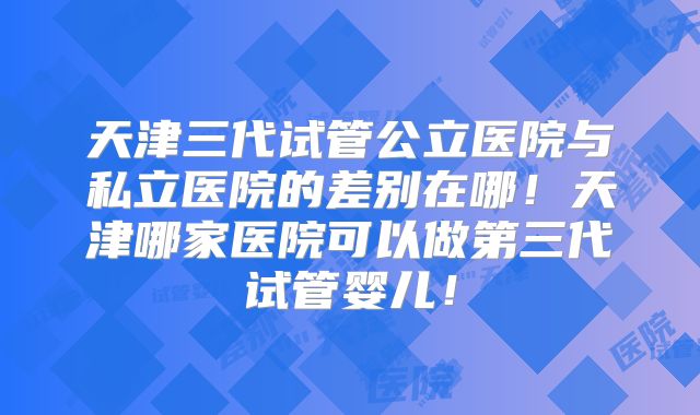 天津三代试管公立医院与私立医院的差别在哪！天津哪家医院可以做第三代试管婴儿！