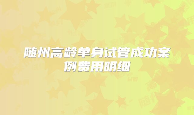 随州高龄单身试管成功案例费用明细