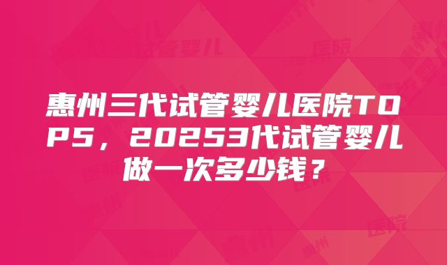 惠州三代试管婴儿医院TOP5，20253代试管婴儿做一次多少钱？