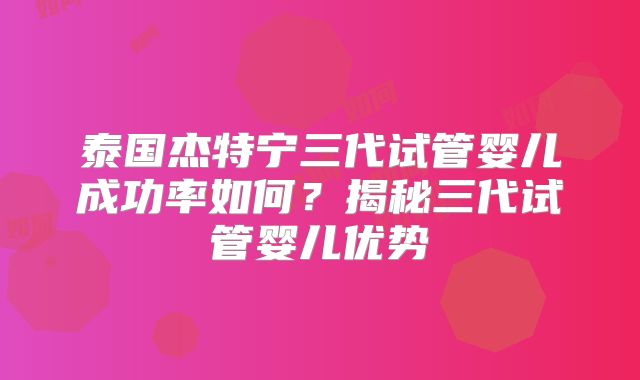 泰国杰特宁三代试管婴儿成功率如何？揭秘三代试管婴儿优势