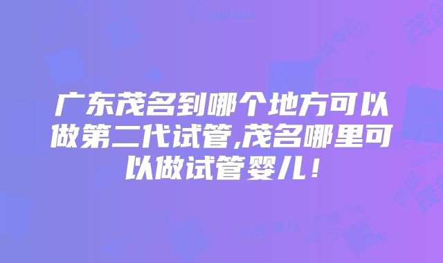 广东茂名到哪个地方可以做第二代试管,茂名哪里可以做试管婴儿！
