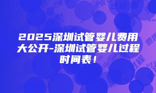 2025深圳试管婴儿费用大公开-深圳试管婴儿过程时间表！