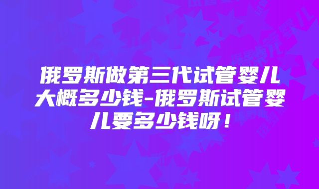 俄罗斯做第三代试管婴儿大概多少钱-俄罗斯试管婴儿要多少钱呀！