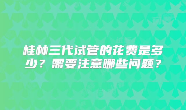 桂林三代试管的花费是多少？需要注意哪些问题？