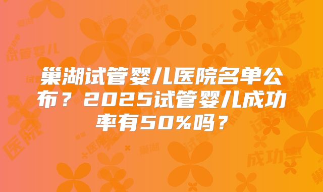 巢湖试管婴儿医院名单公布？2025试管婴儿成功率有50%吗？
