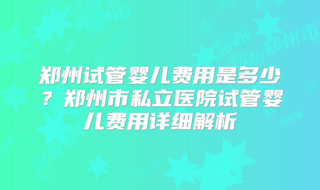 郑州试管婴儿费用是多少？郑州市私立医院试管婴儿费用详细解析