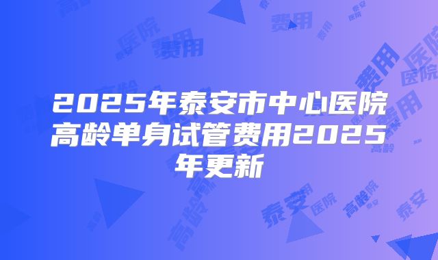 2025年泰安市中心医院高龄单身试管费用2025年更新