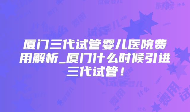 厦门三代试管婴儿医院费用解析_厦门什么时候引进三代试管！
