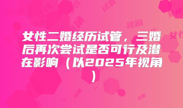 女性二婚经历试管，三婚后再次尝试是否可行及潜在影响（以2025年视角）