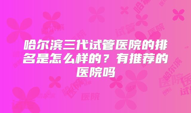 哈尔滨三代试管医院的排名是怎么样的?有推荐的医院吗