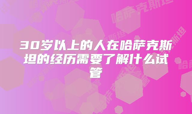 30岁以上的人在哈萨克斯坦的经历需要了解什么试管