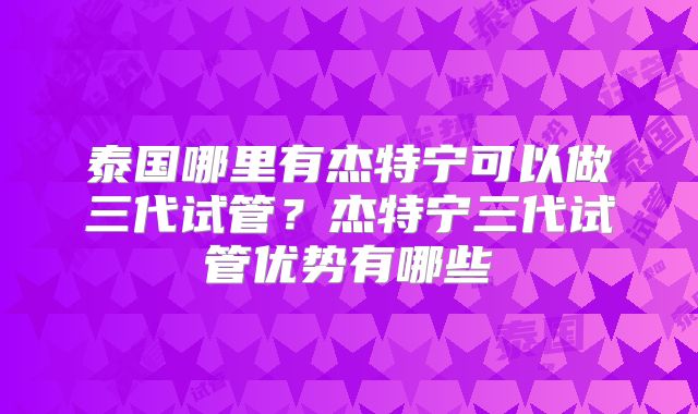 泰国哪里有杰特宁可以做三代试管？杰特宁三代试管优势有哪些