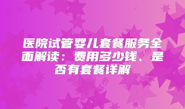 医院试管婴儿套餐服务全面解读：费用多少钱、是否有套餐详解