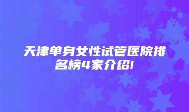 天津单身女性试管医院排名榜4家介绍!