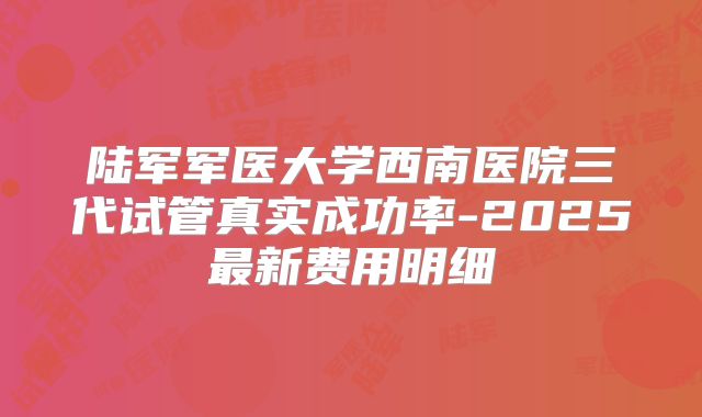 陆军军医大学西南医院三代试管真实成功率-2025最新费用明细