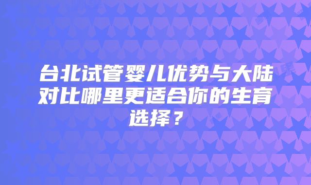 台北试管婴儿优势与大陆对比哪里更适合你的生育选择？