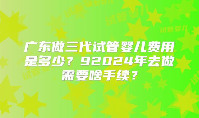 广东做三代试管婴儿费用是多少？92024年去做需要啥手续？