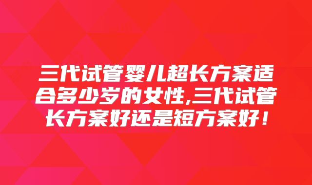 三代试管婴儿超长方案适合多少岁的女性,三代试管长方案好还是短方案好！