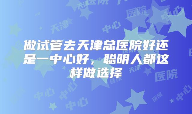 做试管去天津总医院好还是一中心好，聪明人都这样做选择