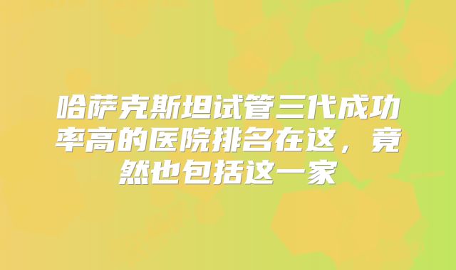 哈萨克斯坦试管三代成功率高的医院排名在这，竟然也包括这一家