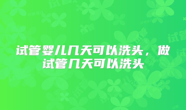 试管婴儿几天可以洗头，做试管几天可以洗头