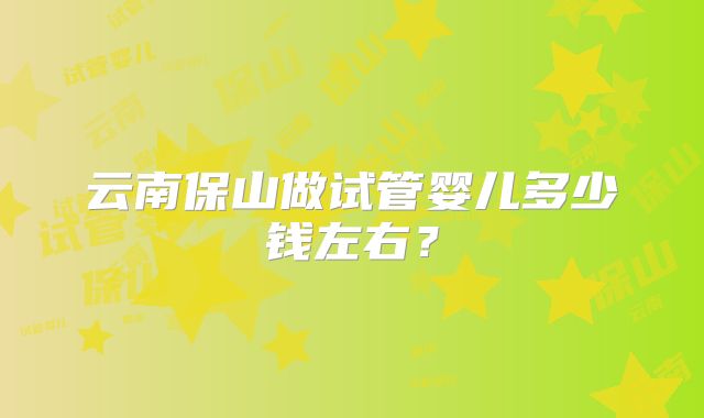 云南保山做试管婴儿多少钱左右？