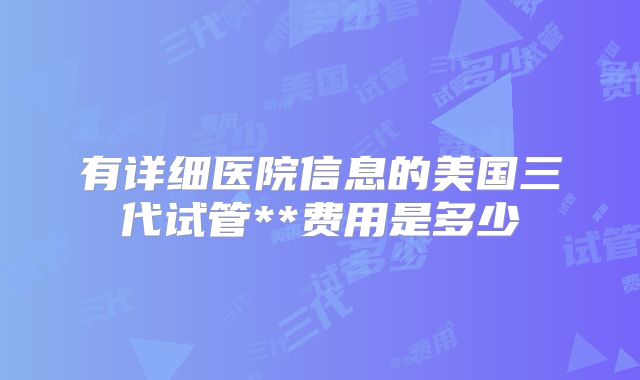 有详细医院信息的美国三代试管**费用是多少