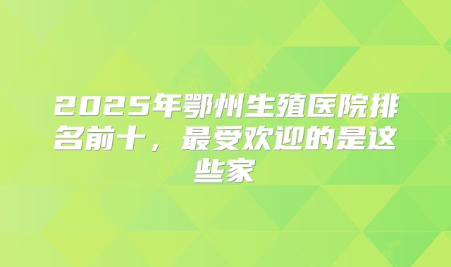 2025年鄂州生殖医院排名前十，最受欢迎的是这些家
