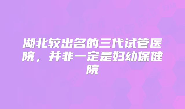 湖北较出名的三代试管医院，并非一定是妇幼保健院